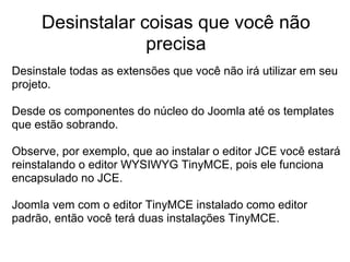 Desinstalar coisas que você não
                  precisa
Desinstale todas as extensões que você não irá utilizar em seu
projeto.

Desde os componentes do núcleo do Joomla até os templates
que estão sobrando.

Observe, por exemplo, que ao instalar o editor JCE você estará
reinstalando o editor WYSIWYG TinyMCE, pois ele funciona
encapsulado no JCE.

Joomla vem com o editor TinyMCE instalado como editor
padrão, então você terá duas instalações TinyMCE.
 