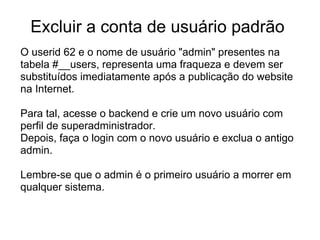 Excluir a conta de usuário padrão
O userid 62 e o nome de usuário "admin" presentes na
tabela #__users, representa uma fraqueza e devem ser
substituídos imediatamente após a publicação do website
na Internet.

Para tal, acesse o backend e crie um novo usuário com
perfil de superadministrador.
Depois, faça o login com o novo usuário e exclua o antigo
admin.

Lembre-se que o admin é o primeiro usuário a morrer em
qualquer sistema.
 
