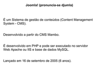 Joomla! (pronuncia-se djumla)



É um Sistema de gestão de conteúdos (Content Management
System - CMS).


Desenvolvido a partir do CMS Mambo.


É desenvolvido em PHP e pode ser executado no servidor
Web Apache ou IIS e base de dados MySQL.


Lançado em 16 de setembro de 2005 (6 anos).
 