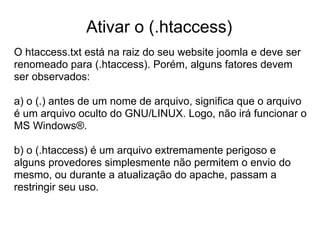 Ativar o (.htaccess)
O htaccess.txt está na raiz do seu website joomla e deve ser
renomeado para (.htaccess). Porém, alguns fatores devem
ser observados:

a) o (.) antes de um nome de arquivo, significa que o arquivo
é um arquivo oculto do GNU/LINUX. Logo, não irá funcionar o
MS Windows®.

b) o (.htaccess) é um arquivo extremamente perigoso e
alguns provedores simplesmente não permitem o envio do
mesmo, ou durante a atualização do apache, passam a
restringir seu uso.
 