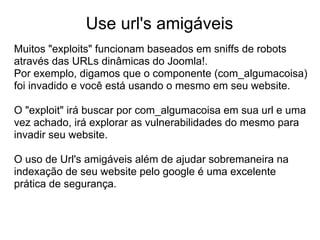 Use url's amigáveis
Muitos "exploits" funcionam baseados em sniffs de robots
através das URLs dinâmicas do Joomla!.
Por exemplo, digamos que o componente (com_algumacoisa)
foi invadido e você está usando o mesmo em seu website.

O "exploit" irá buscar por com_algumacoisa em sua url e uma
vez achado, irá explorar as vulnerabilidades do mesmo para
invadir seu website.

O uso de Url's amigáveis além de ajudar sobremaneira na
indexação de seu website pelo google é uma excelente
prática de segurança.
 