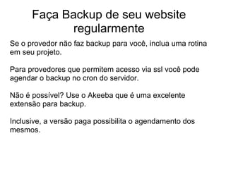 Faça Backup de seu website
             regularmente
Se o provedor não faz backup para você, inclua uma rotina
em seu projeto.

Para provedores que permitem acesso via ssl você pode
agendar o backup no cron do servidor.

Não é possível? Use o Akeeba que é uma excelente
extensão para backup.

Inclusive, a versão paga possibilita o agendamento dos
mesmos.
 