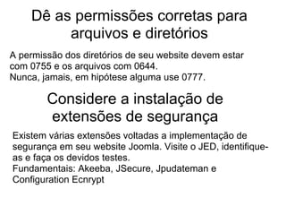 Dê as permissões corretas para
         arquivos e diretórios
A permissão dos diretórios de seu website devem estar
com 0755 e os arquivos com 0644.
Nunca, jamais, em hipótese alguma use 0777.

        Considere a instalação de
        extensões de segurança
Existem várias extensões voltadas a implementação de
segurança em seu website Joomla. Visite o JED, identifique-
as e faça os devidos testes.
Fundamentais: Akeeba, JSecure, Jpudateman e
Configuration Ecnrypt
 
