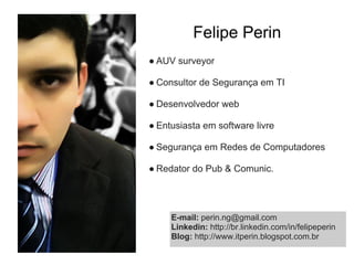 Felipe Perin
● AUV surveyor

● Consultor de Segurança em TI

● Desenvolvedor web

● Entusiasta em software livre

● Segurança em Redes de Computadores

● Redator do Pub & Comunic.




     E-mail: perin.ng@gmail.com
     Linkedin: http://br.linkedin.com/in/felipeperin
     Blog: http://www.itperin.blogspot.com.br
 