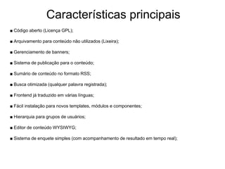 Características principais
■ Código aberto (Licença GPL);

■ Arquivamento para conteúdo não utilizados (Lixeira);

■ Gerenciamento de banners;

■ Sistema de publicação para o conteúdo;

■ Sumário de conteúdo no formato RSS;

■ Busca otimizada (qualquer palavra registrada);

■ Frontend já traduzido em várias línguas;

■ Fácil instalação para novos templates, módulos e componentes;

■ Hierarquia para grupos de usuários;

■ Editor de conteúdo WYSIWYG;

■ Sistema de enquete simples (com acompanhamento de resultado em tempo real);
 
