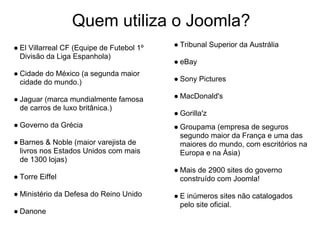 Quem utiliza o Joomla?
● El Villarreal CF (Equipe de Futebol 1º   ● Tribunal Superior da Austrália
  Divisão da Liga Espanhola)
                                           ● eBay
● Cidade do México (a segunda maior
  cidade do mundo.)                        ● Sony Pictures

● Jaguar (marca mundialmente famosa        ● MacDonald's
  de carros de luxo britânica.)
                                           ● Gorilla'z
● Governo da Grécia                        ● Groupama (empresa de seguros
                                             segundo maior da França e uma das
● Barnes & Noble (maior varejista de         maiores do mundo, com escritórios na
  livros nos Estados Unidos com mais         Europa e na Ásia)
  de 1300 lojas)
                                           ● Mais de 2900 sites do governo
● Torre Eiffel                               construído com Joomla!

● Ministério da Defesa do Reino Unido      ● E inúmeros sites não catalogados
                                             pelo site oficial.
● Danone
 