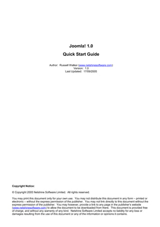 Joomla! 1.0
                                           Quick Start Guide

                               Author: Russell Walker (www.netshinesoftware.com)
                                                  Version: 1.0
                                           Last Updated: 17/09/2005




Copyright Notice:

© Copyright 2005 Netshine Software Limited. All rights reserved.

You may print this document only for your own use. You may not distribute this document in any form – printed or
electronic – without the express permission of the publisher. You may not link directly to this document without the
express permission of the publisher. You may however, provide a link to any page in the publisher’s website
(www.netshinesoftware.com) to allow the document to be downloaded from there. This document is provided free
of charge, and without any warranty of any kind. Netshine Software Limited accepts no liability for any loss or
damages resulting from the use of this document or any of the information or opinions it contains.