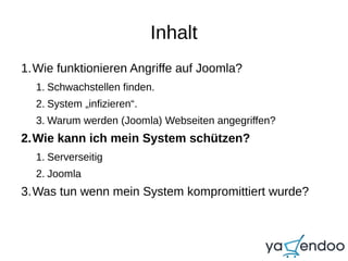 Inhalt
1.Wie funktionieren Angriffe auf Joomla?
1. Schwachstellen finden.
2. System „infizieren“.
3. Warum werden (Joomla) Webseiten angegriffen?
2.Wie kann ich mein System schützen?
1. Serverseitig
2. Joomla
3.Was tun wenn mein System kompromittiert wurde?
 