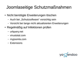 Joomlaseitige Schutzmaßnahmen
● Nicht benötigte Erweiterungen löschen
– Auch bei „Schutzsoftware“ vorsichtig sein
– Vorsicht bei lange nicht aktualisierten Erweiterungen
● Regelmäßig auf Infektionen prüfen
– urlquery.net
– virustotal.com
– myjoomla.com
– Extensions
 