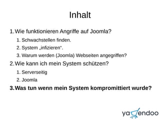 Inhalt
1.Wie funktionieren Angriffe auf Joomla?
1. Schwachstellen finden.
2. System „infizieren“.
3. Warum werden (Joomla) Webseiten angegriffen?
2.Wie kann ich mein System schützen?
1. Serverseitig
2. Joomla
3.Was tun wenn mein System kompromittiert wurde?
 