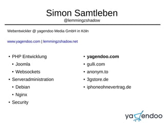 Simon Samtleben
@lemmingzshadow
Webentwickler @ yagendoo Media GmbH in Köln
www.yagendoo.com | lemmingzshadow.net
● PHP Entwicklung
● Joomla
● Websockets
● Serveradministration
● Debian
● Nginx
● Security
● yagendoo.com
● gulli.com
● anonym.to
● 3gstore.de
● iphoneohnevertrag.de
 