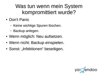 Was tun wenn mein System
kompromittiert wurde?
● Don't Panic
– Keine wichtige Spuren löschen.
– Backup anlegen.
● Wenn möglich: Neu aufsetzen.
● Wenn nicht: Backup einspielen.
● Sonst: „Infektionen“ beseitigen.
 