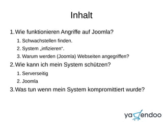 Inhalt
1.Wie funktionieren Angriffe auf Joomla?
1. Schwachstellen finden.
2. System „infizieren“.
3. Warum werden (Joomla) Webseiten angegriffen?
2.Wie kann ich mein System schützen?
1. Serverseitig
2. Joomla
3.Was tun wenn mein System kompromittiert wurde?
 