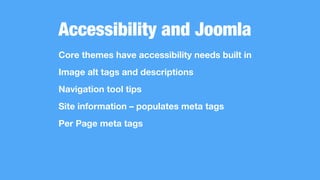 Accessibility and Joomla
Core themes have accessibility needs built in
Image alt tags and descriptions
Navigation tool tips
Site information – populates meta tags
Per Page meta tags
 