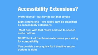 Accessibility Extensions?
Pretty dismal – but hey its not that simple
Eight extensions – two really cant be classified
as accessibility extensions
Most deal with font resize and text to speech
audio buttons
MUST think of the theme/extensions your using
for compatibility
Can provide a nice quick fix if timeline and/or
budget is tight
 