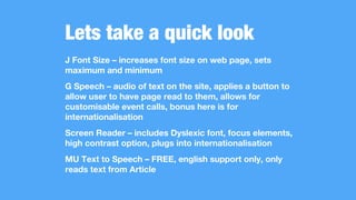 Lets take a quick look
J Font Size – increases font size on web page, sets
maximum and minimum
G Speech – audio of text on the site, applies a button to
allow user to have page read to them, allows for
customisable event calls, bonus here is for
internationalisation
Screen Reader – includes Dyslexic font, focus elements,
high contrast option, plugs into internationalisation
MU Text to Speech – FREE, english support only, only
reads text from Article
 