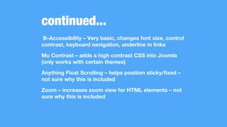 continued...
B-Accessibility – Very basic, changes font size, control
contrast, keyboard navigation, underline in links
Mu Contrast – adds a high contrast CSS into Joomla
(only works with certain themes)
Anything Float Scrolling – helps position sticky/fixed –
not sure why this is included
Zoom – increases zoom view for HTML elements – not
sure why this is included
 
