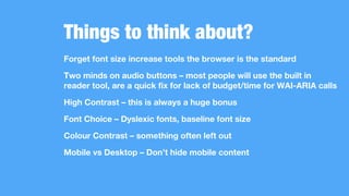 Things to think about?
Forget font size increase tools the browser is the standard
Two minds on audio buttons – most people will use the built in
reader tool, are a quick fix for lack of budget/time for WAI-ARIA calls
High Contrast – this is always a huge bonus
Font Choice – Dyslexic fonts, baseline font size
Colour Contrast – something often left out
Mobile vs Desktop – Don’t hide mobile content
 