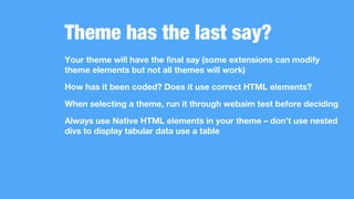 Theme has the last say?
Your theme will have the final say (some extensions can modify
theme elements but not all themes will work)
How has it been coded? Does it use correct HTML elements?
When selecting a theme, run it through webaim test before deciding
Always use Native HTML elements in your theme – don’t use nested
divs to display tabular data use a table
 