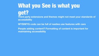What you See is what you
get?
Third party extensions and themes might not meet your standards of
accessibility
WYSIWYG code can be full of nasties use features with care
People adding content? Formatting of content is important for
maintaining accessibility
 