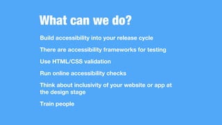 What can we do?
Build accessibility into your release cycle
There are accessibility frameworks for testing
Use HTML/CSS validation
Run online accessibility checks
Think about inclusivity of your website or app at
the design stage
Train people
 