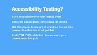 Accessibility Testing?
Build accessibility into your release cycle
There are accessibility frameworks for testing
Get Developers to use a web checking tool as they
develop to catch any small gotchas
Add HTML/CSS validation checkers into your
development lifecycle
 