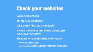 Check your websites
wave.webaim.org
HTML w3c validation
CSS and HTML W3C validation
Check the site in text mode using Lynx
lynx.isc.org/current
Read up on accessibility information
www.accessiq.org
www.w3.org/TR/UNDERSTANDING-WCAG20
 