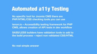 Automated a11y Testing
No specific tool for Joomla CMS there are
PHP/HTML/CSS checking tools you can use
tenon.io – Accessibility testing framework for PHP
CMS, allows creation of API tests in dev workflow
SASS/LESS builders have validation tools to add to
the build process – reject non validated CSS/HTML
No real simple answer
 