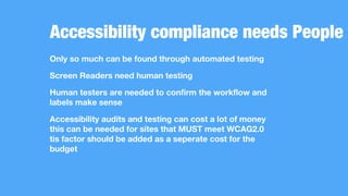Accessibility compliance needs People
Only so much can be found through automated testing
Screen Readers need human testing
Human testers are needed to confirm the workflow and
labels make sense
Accessibility audits and testing can cost a lot of money
this can be needed for sites that MUST meet WCAG2.0
tis factor should be added as a seperate cost for the
budget
 