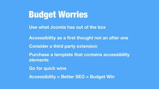 Budget Worries
Use what Joomla has out of the box
Accessibility as a first thought not an after one
Consider a third party extension
Purchase a template that contains accessibility
elements
Go for quick wins
Accessibility = Better SEO = Budget Win
 