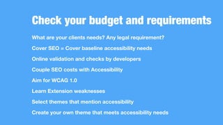 Check your budget and requirements
What are your clients needs? Any legal requirement?
Cover SEO = Cover baseline accessibility needs
Online validation and checks by developers
Couple SEO costs with Accessibility
Aim for WCAG 1.0
Learn Extension weaknesses
Select themes that mention accessibility
Create your own theme that meets accessibility needs
 