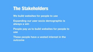 The Stakeholders
We build websites for people to use
Expanding our user socio demographic is
always a win
People pay us to build websites for people to
use
These people have a vested interest in the
outcome
 