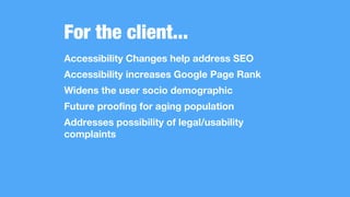 For the client...
Accessibility Changes help address SEO
Accessibility increases Google Page Rank
Widens the user socio demographic
Future proofing for aging population
Addresses possibility of legal/usability
complaints
 