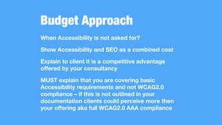 Budget Approach
When Accessibility is not asked for?
Show Accessibility and SEO as a combined cost
Explain to client it is a competitive advantage
offered by your consultancy
MUST explain that you are covering basic
Accessibility requirements and not WCAG2.0
compliance – if this is not outlined in your
documentation clients could perceive more then
your offering aka full WCAG2.0 AAA compliance
 