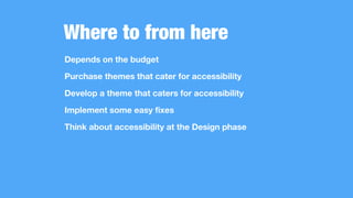 Where to from here
Depends on the budget
Purchase themes that cater for accessibility
Develop a theme that caters for accessibility
Implement some easy fixes
Think about accessibility at the Design phase
 