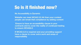 So is it finished now?
No Accessibility is Dynamic
Website can meet WCAG 2.0 AA then your content
people can break that compliance by adding content
Ensure to have an accessibility clause in your
contracts and to cover the reality of continued testing
to ensure WCAG2.0
If WCAG 2.0 is required and your providing support
have a clause to cover extra work and areas of
responsibility
 