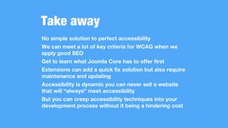 Take away
No simple solution to perfect accessibility
We can meet a lot of key criteria for WCAG when we
apply good SEO
Get to learn what Joomla Core has to offer first
Extensions can add a quick fix solution but also require
maintenance and updating
Accessibility is dynamic you can never sell a website
that will “always” meet accessibility
But you can creep accessibility techniques into your
development process without it being a hindering cost
 