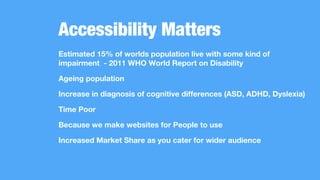 Accessibility Matters
Estimated 15% of worlds population live with some kind of
impairment - 2011 WHO World Report on Disability
Ageing population
Increase in diagnosis of cognitive differences (ASD, ADHD, Dyslexia)
Time Poor
Because we make websites for People to use
Increased Market Share as you cater for wider audience
 