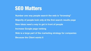 SEO Matters
Number one way people search the web is “browsing”
Majority of people look only at the first search results page
New ideas need a way to get in front of people
Increase Google page ranking
Web is a large part of the marketing strategy for companies
Because the Client wants it
 