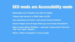 SEO mods are Accessibility mods
Meaningful use of headers not used for styling
Tabular data stored in a HTML table not DIV
Use explanatory text links “more about Charles birthday”
Ensure images have alt-tags where you can include descriptions
Main Content Before SideBars - generate “maincontent” first then
“left” and “right” sidebars
Place a “Skip to navigation” at top of page
 
