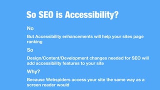 So SEO is Accessibility?
No
But Accessibility enhancements will help your sites page
ranking
So
Design/Content/Development changes needed for SEO will
add accessibility features to your site
Why?
Because Webspiders access your site the same way as a
screen reader would
 