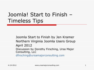 Joomla! Start to Finish –
Timeless Tips


        Joomla Start to Finish by Jen Kramer
        Northern Virginia Joomla Users Group
        April 2012
        Discussion by Dorothy Firsching, Ursa Major
        Consulting, LLC
        dfirsching@ursamajorconsulting.com


4-19-2012             www.ursamajorconsulting.com     1
 