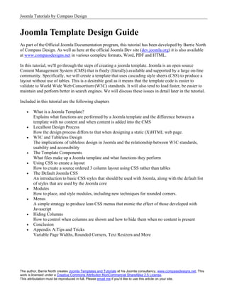 Joomla Tutorials by Compass Design


Joomla Template Design Guide
As part of the Official Joomla Documentation program, this tutorial has been developed by Barrie North
of Compass Design. As well as here at the official Joomla Dev site (dev.joomla.org) it is also available
at www.compassdesigns.net in various complete formats, Word, PDF and HTML.

In this tutorial, we'll go through the steps of creating a joomla template. Joomla is an open source
Content Management System (CMS) that is freely (literally) available and supported by a large on-line
community. Specifically, we will create a template that uses cascading style sheets (CSS) to produce a
layout without use of tables. This is a desirable goal as it means that the template code is easier to
validate to World Wide Web Consortium (W3C) standards. It will also tend to load faster, be easier to
maintain and perform better in search engines. We will discuss these issues in detail later in the tutorial.

Included in this tutorial are the following chapters

    •   What is a Joomla Template?
        Explains what functions are performed by a Joomla template and the difference between a
        template with no content and when content is added into the CMS
    •   Localhost Design Process
        How the design process differs to that when designing a static (X)HTML web page.
    •   W3C and Tableless Design
        The implications of tableless design in Joomla and the relationship between W3C standards,
        usability and accessibility
    •   The Template Components
        What files make up a Joomla template and what functions they perform
    •   Using CSS to create a layout
        How to create a source ordered 3 column layout using CSS rather than tables
    •   The Default Joomla CSS
        An introduction to basic CSS styles that should be used with Joomla, along with the default list
        of styles that are used by the Joomla core
    •   Modules
        How to place, and style modules, including new techniques for rounded corners.
    •   Menus
        A simple strategy to produce lean CSS menus that mimic the effect of those developed with
        Javascript
    •   Hiding Columns
        How to control when columns are shown and how to hide them when no content is present
    •   Conclusion
    •   Appendix A:Tips and Tricks
        Variable Page Widths, Rounded Corners, Text Resizers and More




The author, Barrie North creates Joomla Templates and Tutorials at his Joomla consultancy, www.compassdesigns.net. This
work is licensed under a Creative Commons Attribution NonCommercial ShareAlike 2.5 License.
This attributation must be reproduced in full. Please email me if you'd like to use this article on your site.