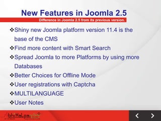 New Features in Joomla 2.5
           Difference in Joomla 2.5 from its previous version.

Shiny new Joomla platform version 11.4 is the
 base of the CMS
Find more content with Smart Search
Spread Joomla to more Platforms by using more
 Databases
Better Choices for Offline Mode
User registrations with Captcha
MULTILANGUAGE
User Notes
 