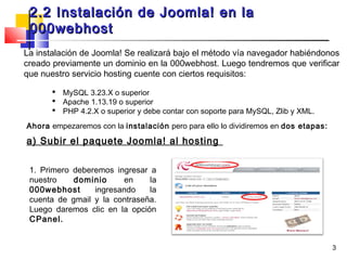 2.2 Instalación de Joomla! en la
 000webhost
La instalación de Joomla! Se realizará bajo el método vía navegador habiéndonos
creado previamente un dominio en la 000webhost. Luego tendremos que verificar
que nuestro servicio hosting cuente con ciertos requisitos:

        MySQL 3.23.X o superior
        Apache 1.13.19 o superior
        PHP 4.2.X o superior y debe contar con soporte para MySQL, Zlib y XML.

Ahora empezaremos con la instalación pero para ello lo dividiremos en dos etapas:

a) Subir el paquete Joomla! al hosting

 1. Primero deberemos ingresar a
 nuestro    dominio     en     la
 000webhost      ingresando    la
 cuenta de gmail y la contraseña.
 Luego daremos clic en la opción
 CPanel.


                                                                                    3
 