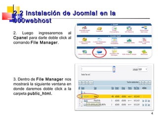 2.2 Instalación de Joomla! en la
000webhost
2. Luego ingresaremos al
Cpanel para darle doble click al
comando File Manager.




3. Dentro de File Manager nos
mostrará la siguiente ventana en
donde daremos doble click a la
carpeta public_html.



                                   4
 