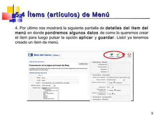 5.4 Ítems (artículos) de Menú

4. Por ultimo nos mostrará la siguiente pantalla de detalles del ítem del
menú en donde pondremos algunos datos de como lo queremos crear
el ítem para luego pulsar la opción aplicar y guardar. Listo! ya tenemos
creado un ítem de menú.




                                                                            9
 