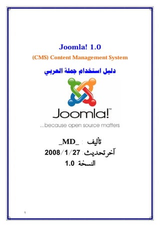 1
Joomla! 1.0
(CMS) Content Management System
‫ﺍﻟﻌﺮﺑﻲ‬ ‫ﲨﻠﺔ‬ ‫ﺍﺳﺘﺨﺪﺍﻡ‬ ‫ﺩﻟﻴﻞ‬
_MD_ : ‫ﺗﺄﻟﻴﻒ‬
‫ﺁﺧﺮ‬‫ﺗﺤﺪﻳﺚ‬:27/1/2008
‫ﺍﻟﻨﺴﺨﺔ‬:1.0
 