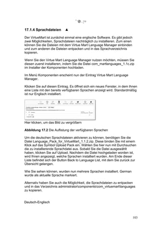 17.1.4 Sprachdateien

Der VirtueMart ist zunächst einmal eine englische Software. Es gibt jedoch
zwei Möglichkeiten, Sprachdateien nachträglich zu installieren. Zum einen
können Sie die Dateien mit dem Virtue Mart Language Manager einbinden
und zum anderen die Dateien entpacken und in das Sprachverzeichnis
kopieren.

Wenn Sie den Virtue Mart Language Manager nutzen möchten, müssen Sie
diesen zuerst installieren, indem Sie die Datei com_martlanguages_1.1c.zip
im Installer der Komponenten hochladen.

Im Menü Komponenten erscheint nun der Eintrag Virtue Mart Language
Manager.

Klicken Sie auf diesen Eintrag. Es öffnet sich ein neues Fenster, in dem Ihnen
eine Liste mit den bereits verfügbaren Sprachen anzeigt wird. Standardmäßig
ist nur Englisch installiert.




Hier klicken, um das Bild zu vergrößern

Abbildung 17.2 Die Auflistung der verfügbaren Sprachen

Um die deutschen Sprachdateien aktivieren zu können, benötigen Sie die
Datei Language_Pack_for_VirtueMart_1.1.2.zip. Diese binden Sie mit einem
Klick auf das Symbol Upload Pack ein. Wählen Sie hier nun mit Durchsuchen
die zu installierende Sprachdatei aus. Sobald Sie die Datei ausgewählt
haben, klicken Sie auf Upload. Nachdem die Datei hochgeladen worden ist,
wird Ihnen angezeigt, welche Sprachen installiert wurden. Am Ende dieser
Liste befindet sich der Button Back to Language List, mit dem Sie zurück zur
Übersicht gelangen.

Wie Sie sehen können, wurden nun mehrere Sprachen installiert. German
wurde als aktuelle Sprache markiert.

Alternativ haben Sie auch die Möglichkeit, die Sprachdateien zu entpacken
und in das Verzeichnis administratorcomponentscom_virtuemartlanguages
zu kopieren.


Deutsch-Englisch



                                                                             103
 